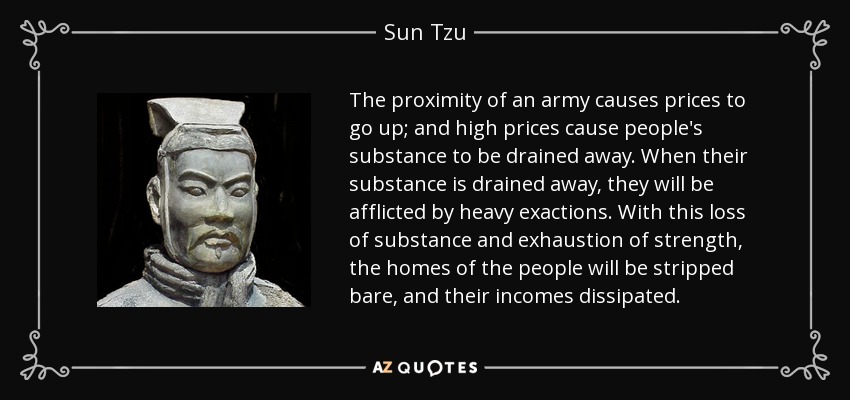 The proximity of an army causes prices to go up; and high prices cause people's substance to be drained away. When their substance is drained away, they will be afflicted by heavy exactions. With this loss of substance and exhaustion of strength, the homes of the people will be stripped bare, and their incomes dissipated. - Sun Tzu