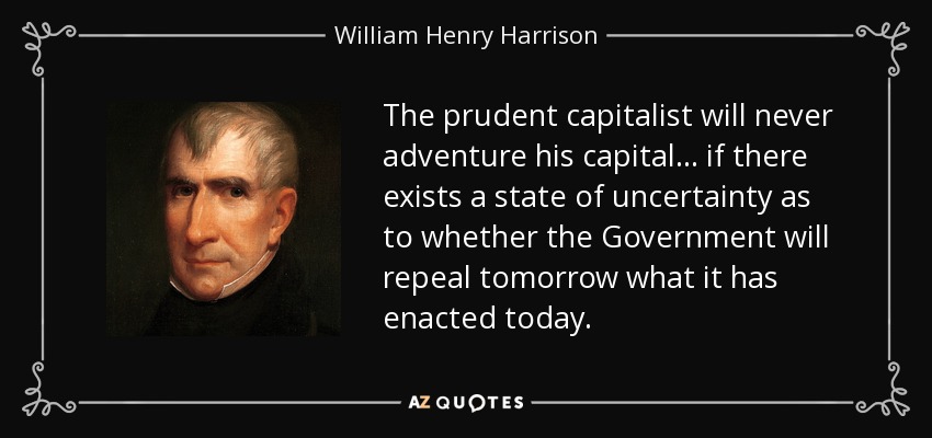 The prudent capitalist will never adventure his capital . . . if there exists a state of uncertainty as to whether the Government will repeal tomorrow what it has enacted today. - William Henry Harrison