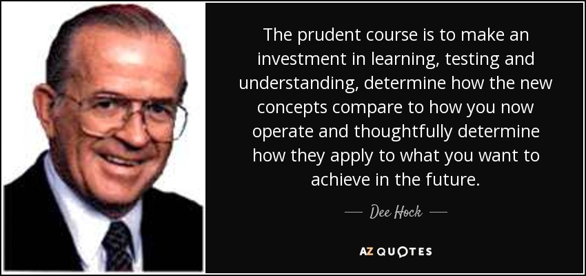 The prudent course is to make an investment in learning, testing and understanding, determine how the new concepts compare to how you now operate and thoughtfully determine how they apply to what you want to achieve in the future. - Dee Hock