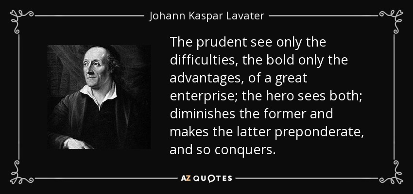 The prudent see only the difficulties, the bold only the advantages, of a great enterprise; the hero sees both; diminishes the former and makes the latter preponderate, and so conquers. - Johann Kaspar Lavater