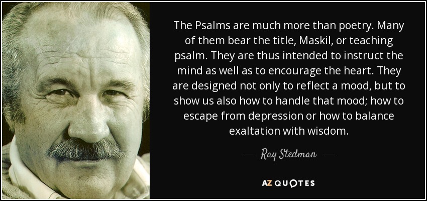 The Psalms are much more than poetry. Many of them bear the title, Maskil, or teaching psalm. They are thus intended to instruct the mind as well as to encourage the heart. They are designed not only to reflect a mood, but to show us also how to handle that mood; how to escape from depression or how to balance exaltation with wisdom. - Ray Stedman