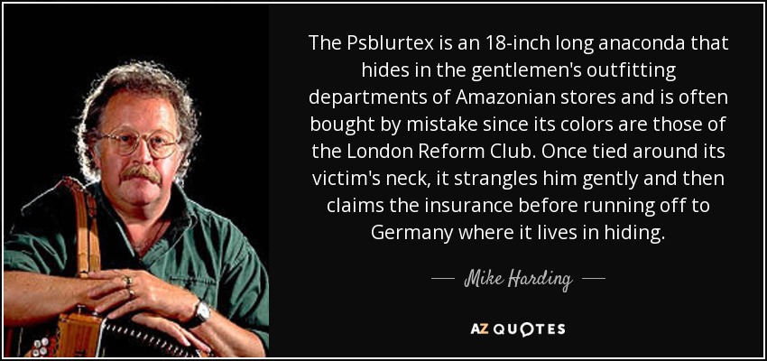 The Psblurtex is an 18-inch long anaconda that hides in the gentlemen's outfitting departments of Amazonian stores and is often bought by mistake since its colors are those of the London Reform Club. Once tied around its victim's neck, it strangles him gently and then claims the insurance before running off to Germany where it lives in hiding. - Mike Harding