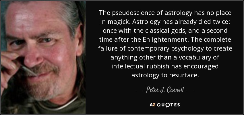 The pseudoscience of astrology has no place in magick. Astrology has already died twice: once with the classical gods, and a second time after the Enlightenment. The complete failure of contemporary psychology to create anything other than a vocabulary of intellectual rubbish has encouraged astrology to resurface. - Peter J. Carroll