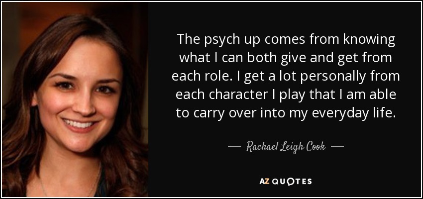 The psych up comes from knowing what I can both give and get from each role. I get a lot personally from each character I play that I am able to carry over into my everyday life. - Rachael Leigh Cook