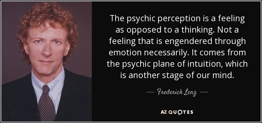 The psychic perception is a feeling as opposed to a thinking. Not a feeling that is engendered through emotion necessarily. It comes from the psychic plane of intuition, which is another stage of our mind. - Frederick Lenz