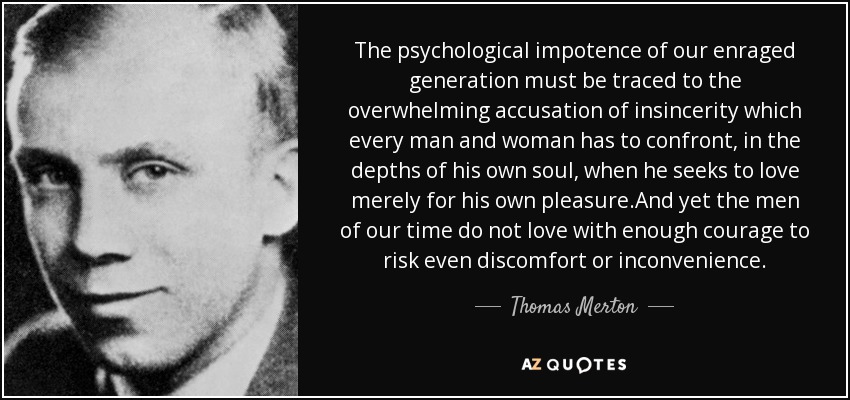 The psychological impotence of our enraged generation must be traced to the overwhelming accusation of insincerity which every man and woman has to confront, in the depths of his own soul, when he seeks to love merely for his own pleasure.And yet the men of our time do not love with enough courage to risk even discomfort or inconvenience. - Thomas Merton