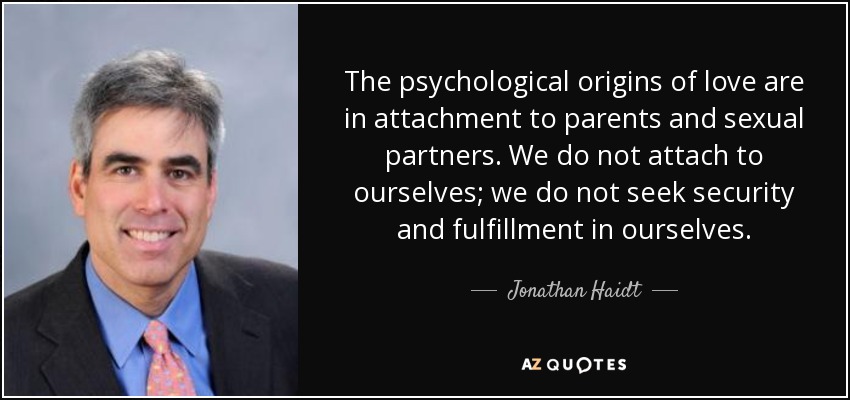 The psychological origins of love are in attachment to parents and sexual partners. We do not attach to ourselves; we do not seek security and fulfillment in ourselves. - Jonathan Haidt