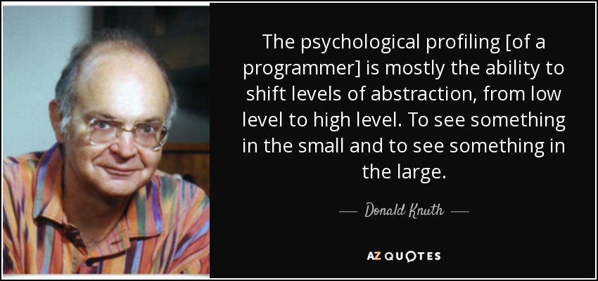 The psychological profiling [of a programmer] is mostly the ability to shift levels of abstraction, from low level to high level. To see something in the small and to see something in the large. - Donald Knuth