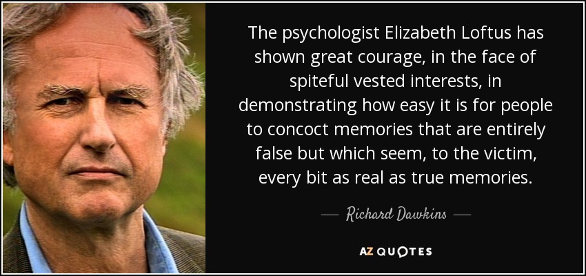 The psychologist Elizabeth Loftus has shown great courage, in the face of spiteful vested interests, in demonstrating how easy it is for people to concoct memories that are entirely false but which seem, to the victim, every bit as real as true memories. - Richard Dawkins