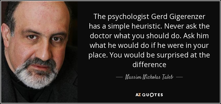 The psychologist Gerd Gigerenzer has a simple heuristic. Never ask the doctor what you should do. Ask him what he would do if he were in your place. You would be surprised at the difference - Nassim Nicholas Taleb