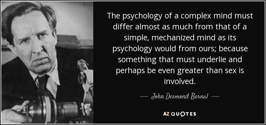 The psychology of a complex mind must differ almost as much from that of a simple, mechanized mind as its psychology would from ours; because something that must underlie and perhaps be even greater than sex is involved. - John Desmond Bernal