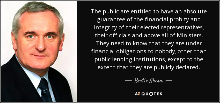 The public are entitled to have an absolute guarantee of the financial probity and integrity of their elected representatives, their officials and above all of Ministers. They need to know that they are under financial obligations to nobody, other than public lending institutions, except to the extent that they are publicly declared. - Bertie Ahern