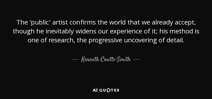 The 'public' artist confirms the world that we already accept, though he inevitably widens our experience of it; his method is one of research, the progressive uncovering of detail. - Kenneth Coutts-Smith