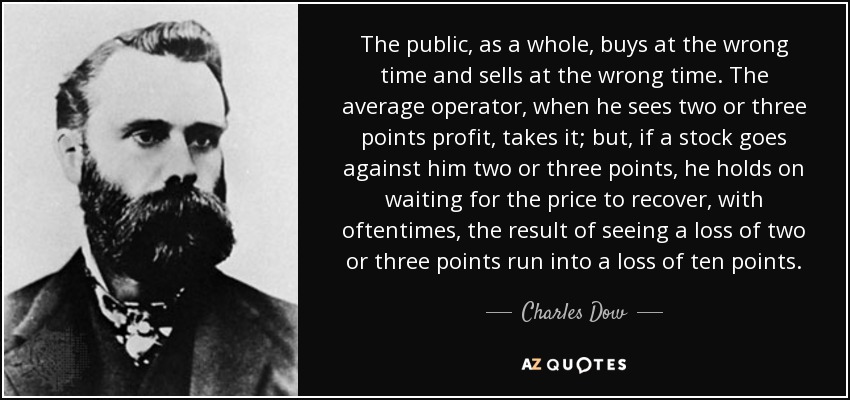 The public, as a whole, buys at the wrong time and sells at the wrong time. The average operator, when he sees two or three points profit, takes it; but, if a stock goes against him two or three points, he holds on waiting for the price to recover, with oftentimes, the result of seeing a loss of two or three points run into a loss of ten points. - Charles Dow