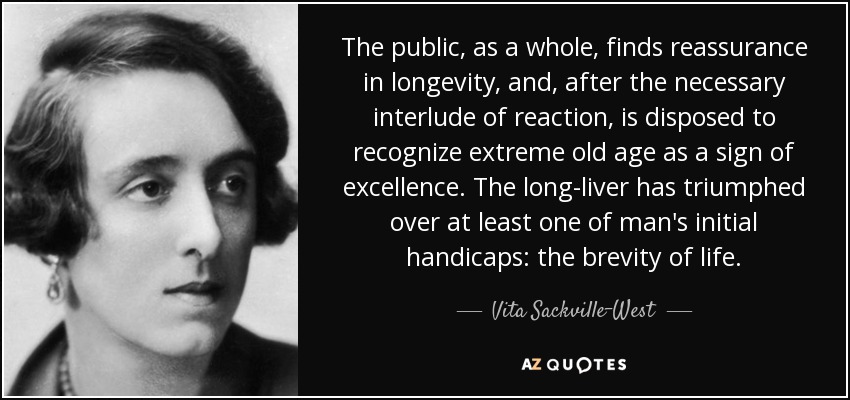 The public, as a whole, finds reassurance in longevity, and, after the necessary interlude of reaction, is disposed to recognize extreme old age as a sign of excellence. The long-liver has triumphed over at least one of man's initial handicaps: the brevity of life. - Vita Sackville-West