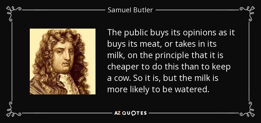The public buys its opinions as it buys its meat, or takes in its milk, on the principle that it is cheaper to do this than to keep a cow. So it is, but the milk is more likely to be watered. - Samuel Butler