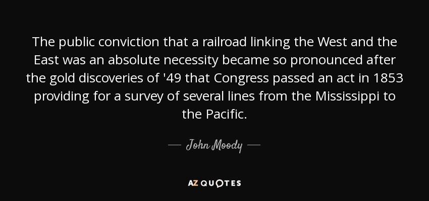 The public conviction that a railroad linking the West and the East was an absolute necessity became so pronounced after the gold discoveries of '49 that Congress passed an act in 1853 providing for a survey of several lines from the Mississippi to the Pacific. - John Moody