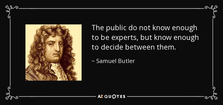 The public do not know enough to be experts, but know enough to decide between them. - Samuel Butler