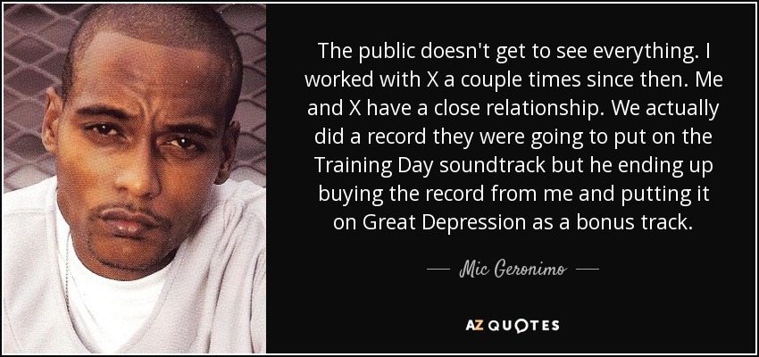 The public doesn't get to see everything. I worked with X a couple times since then. Me and X have a close relationship. We actually did a record they were going to put on the Training Day soundtrack but he ending up buying the record from me and putting it on Great Depression as a bonus track. - Mic Geronimo