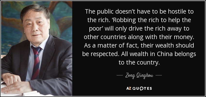 The public doesn’t have to be hostile to the rich. ‘Robbing the rich to help the poor’ will only drive the rich away to other countries along with their money. As a matter of fact, their wealth should be respected. All wealth in China belongs to the country. - Zong Qinghou