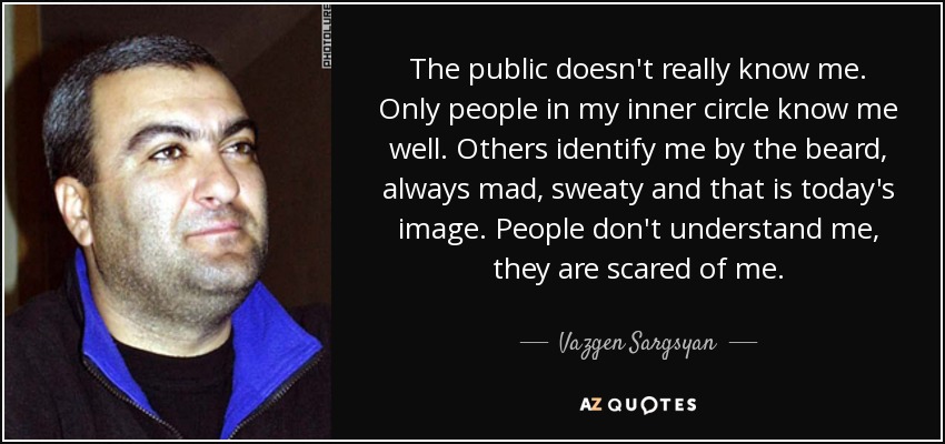 The public doesn't really know me. Only people in my inner circle know me well. Others identify me by the beard, always mad, sweaty and that is today's image. People don't understand me, they are scared of me. - Vazgen Sargsyan