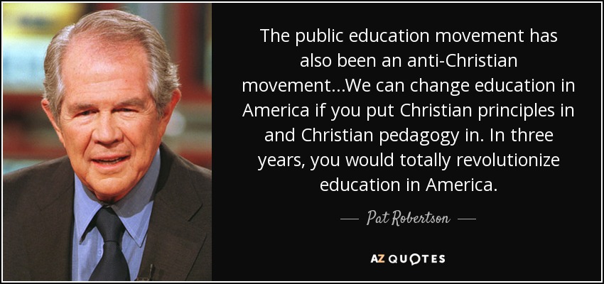 The public education movement has also been an anti-Christian movement...We can change education in America if you put Christian principles in and Christian pedagogy in. In three years, you would totally revolutionize education in America. - Pat Robertson