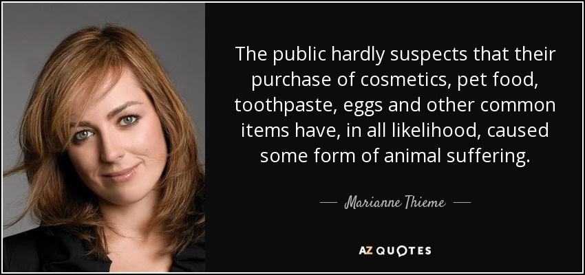 The public hardly suspects that their purchase of cosmetics, pet food, toothpaste, eggs and other common items have, in all likelihood, caused some form of animal suffering. - Marianne Thieme
