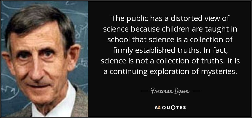 The public has a distorted view of science because children are taught in school that science is a collection of firmly established truths. In fact, science is not a collection of truths. It is a continuing exploration of mysteries. - Freeman Dyson