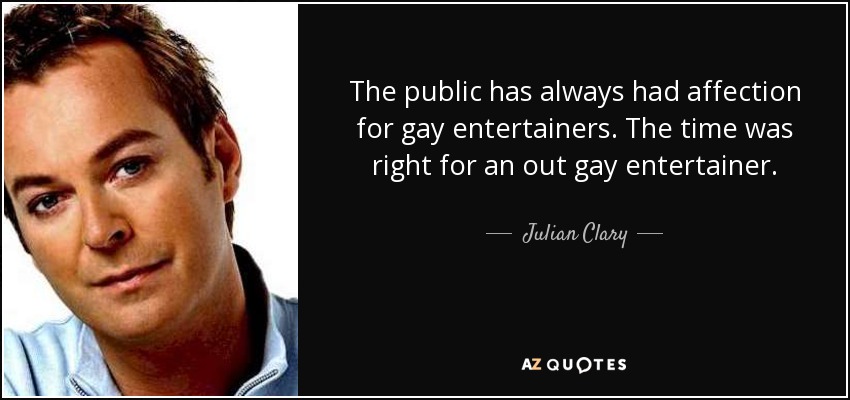 The public has always had affection for gay entertainers. The time was right for an out gay entertainer. - Julian Clary