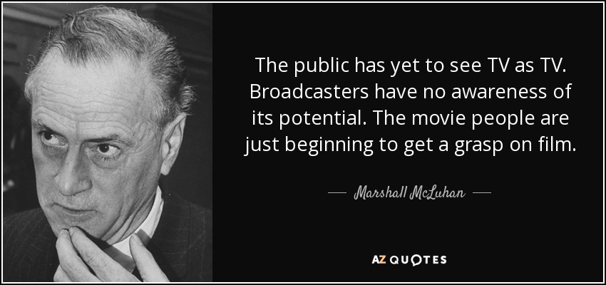 The public has yet to see TV as TV. Broadcasters have no awareness of its potential. The movie people are just beginning to get a grasp on film. - Marshall McLuhan