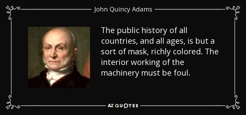 The public history of all countries, and all ages, is but a sort of mask, richly colored. The interior working of the machinery must be foul. - John Quincy Adams