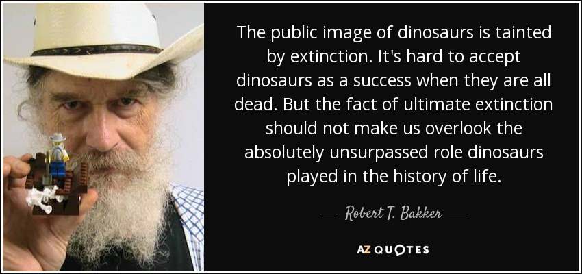 The public image of dinosaurs is tainted by extinction. It's hard to accept dinosaurs as a success when they are all dead. But the fact of ultimate extinction should not make us overlook the absolutely unsurpassed role dinosaurs played in the history of life. - Robert T. Bakker