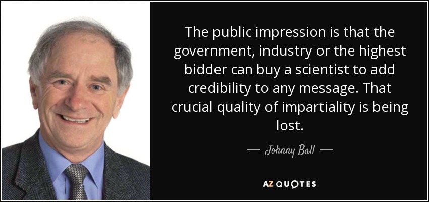 The public impression is that the government, industry or the highest bidder can buy a scientist to add credibility to any message. That crucial quality of impartiality is being lost. - Johnny Ball