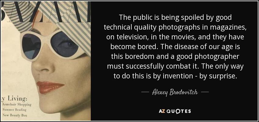 The public is being spoiled by good technical quality photographs in magazines, on television, in the movies, and they have become bored. The disease of our age is this boredom and a good photographer must successfully combat it. The only way to do this is by invention - by surprise. - Alexey Brodovitch