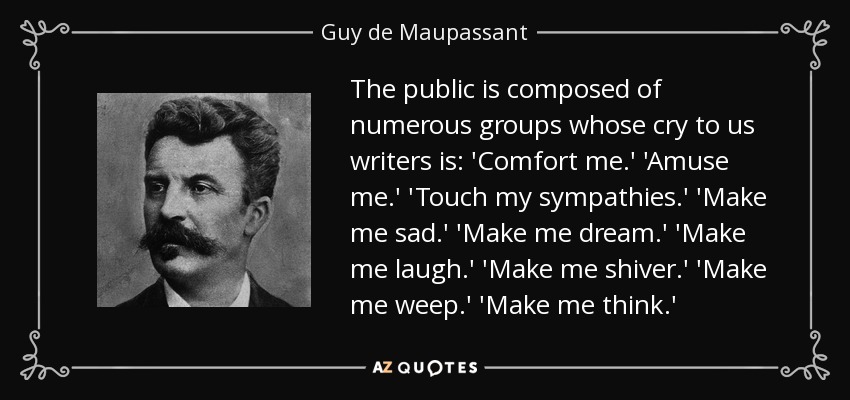 The public is composed of numerous groups whose cry to us writers is: 'Comfort me.' 'Amuse me.' 'Touch my sympathies.' 'Make me sad.' 'Make me dream.' 'Make me laugh.' 'Make me shiver.' 'Make me weep.' 'Make me think.' - Guy de Maupassant