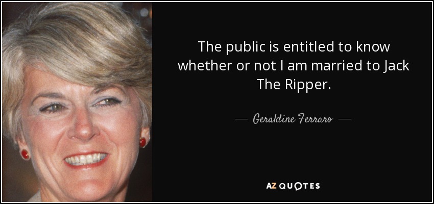 The public is entitled to know whether or not I am married to Jack The Ripper. - Geraldine Ferraro