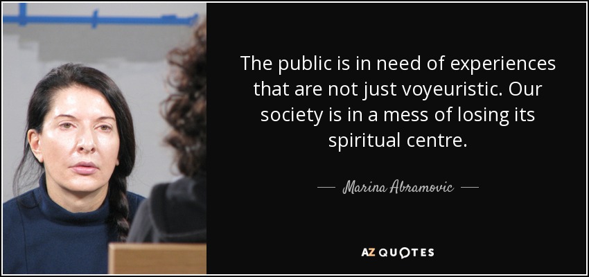 The public is in need of experiences that are not just voyeuristic. Our society is in a mess of losing its spiritual centre. - Marina Abramovic