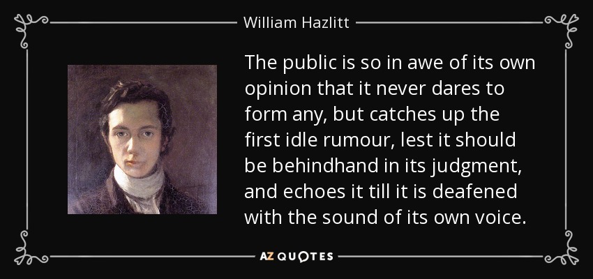 The public is so in awe of its own opinion that it never dares to form any, but catches up the first idle rumour, lest it should be behindhand in its judgment, and echoes it till it is deafened with the sound of its own voice. - William Hazlitt