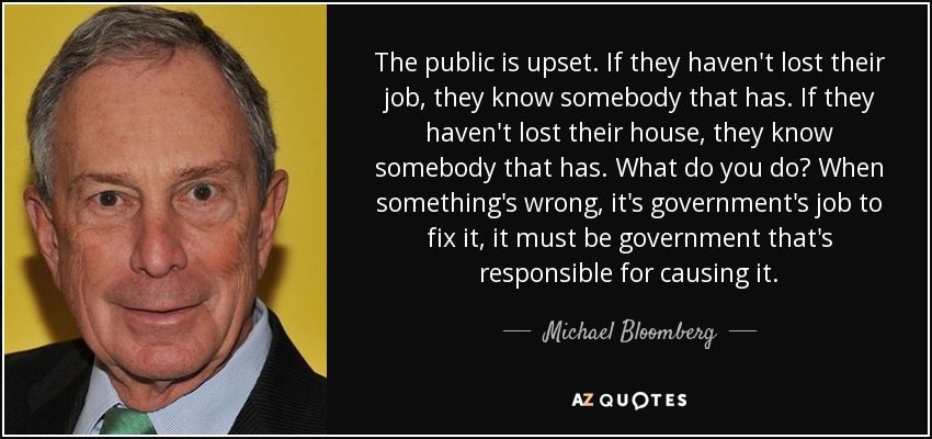 The public is upset. If they haven't lost their job, they know somebody that has. If they haven't lost their house, they know somebody that has. What do you do? When something's wrong, it's government's job to fix it, it must be government that's responsible for causing it. - Michael Bloomberg