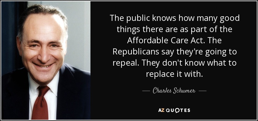 The public knows how many good things there are as part of the Affordable Care Act. The Republicans say they're going to repeal. They don't know what to replace it with. - Charles Schumer