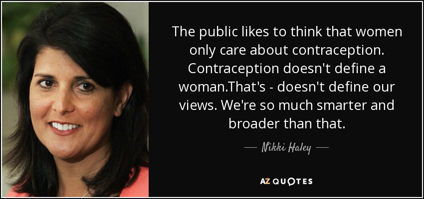 The public likes to think that women only care about contraception. Contraception doesn't define a woman.That's - doesn't define our views. We're so much smarter and broader than that. - Nikki Haley