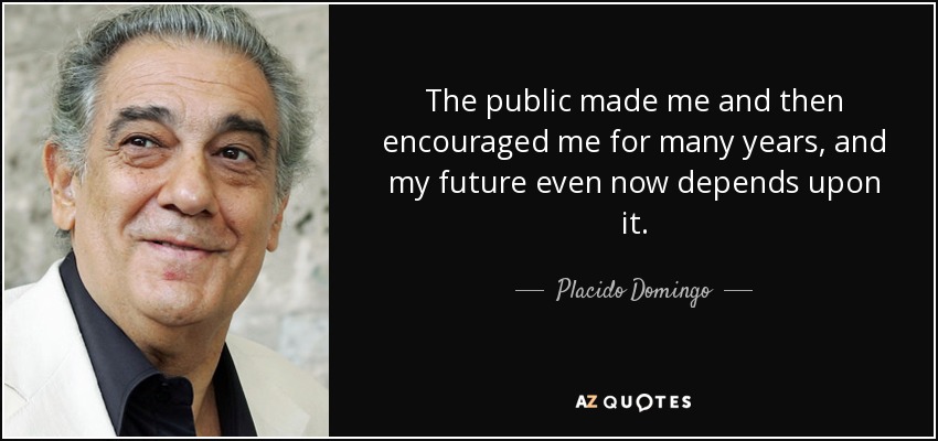 The public made me and then encouraged me for many years, and my future even now depends upon it. - Placido Domingo