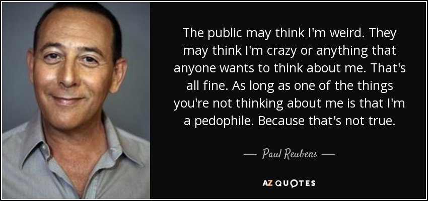 The public may think I'm weird. They may think I'm crazy or anything that anyone wants to think about me. That's all fine. As long as one of the things you're not thinking about me is that I'm a pedophile. Because that's not true. - Paul Reubens
