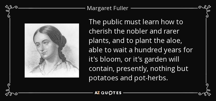 The public must learn how to cherish the nobler and rarer plants, and to plant the aloe, able to wait a hundred years for it's bloom, or it's garden will contain, presently, nothing but potatoes and pot-herbs. - Margaret Fuller