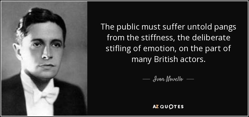 The public must suffer untold pangs from the stiffness, the deliberate stifling of emotion, on the part of many British actors. - Ivor Novello