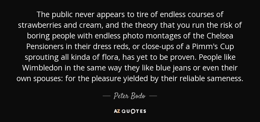 The public never appears to tire of endless courses of strawberries and cream, and the theory that you run the risk of boring people with endless photo montages of the Chelsea Pensioners in their dress reds, or close-ups of a Pimm's Cup sprouting all kinda of flora, has yet to be proven. People like Wimbledon in the same way they like blue jeans or even their own spouses: for the pleasure yielded by their reliable sameness. - Peter Bodo