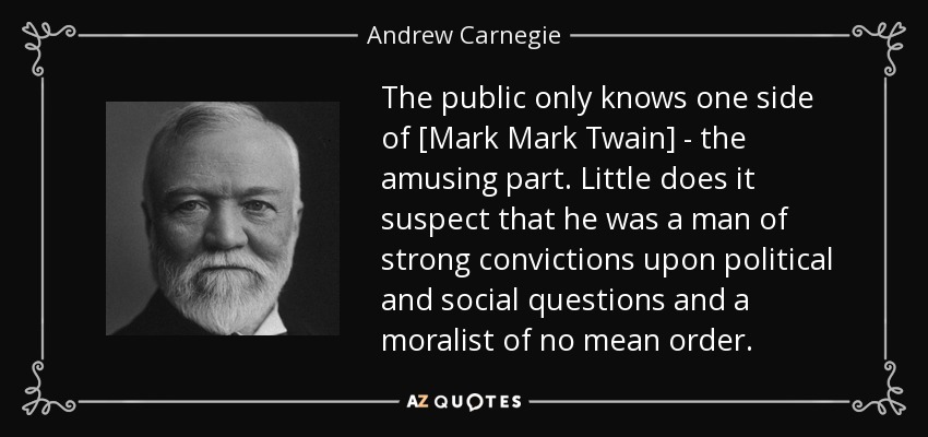 The public only knows one side of [Mark Mark Twain] - the amusing part. Little does it suspect that he was a man of strong convictions upon political and social questions and a moralist of no mean order. - Andrew Carnegie
