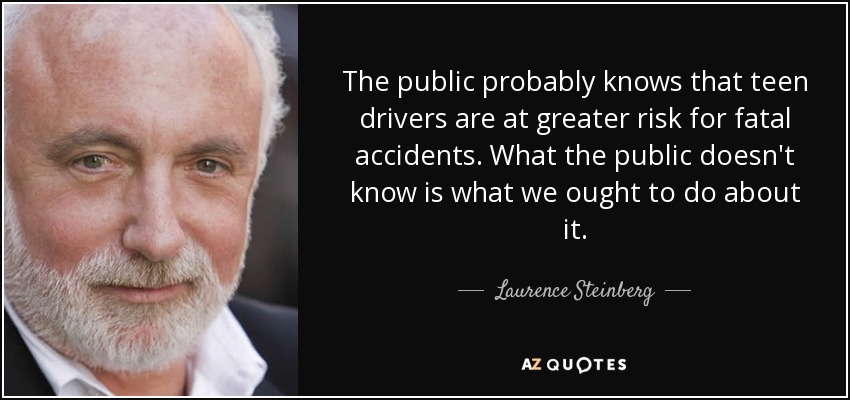 The public probably knows that teen drivers are at greater risk for fatal accidents. What the public doesn't know is what we ought to do about it. - Laurence Steinberg