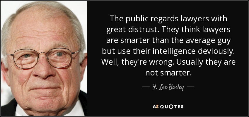 The public regards lawyers with great distrust. They think lawyers are smarter than the average guy but use their intelligence deviously. Well, they're wrong. Usually they are not smarter. - F. Lee Bailey
