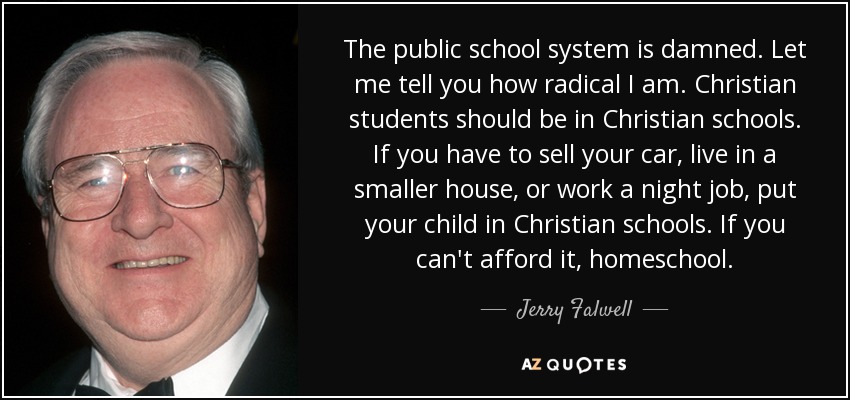 The public school system is damned. Let me tell you how radical I am. Christian students should be in Christian schools. If you have to sell your car, live in a smaller house, or work a night job, put your child in Christian schools. If you can't afford it, homeschool. - Jerry Falwell